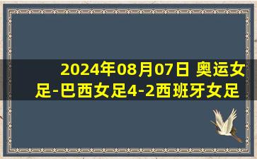 2024年08月07日 奥运女足-巴西女足4-2西班牙女足 决赛将战美国女足